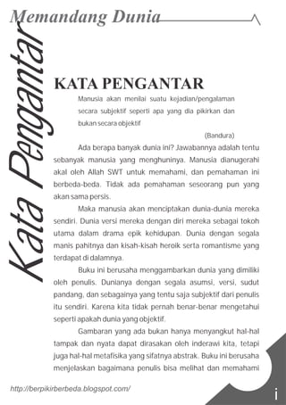 KATA PENGANTAR
Manusia akan menilai suatu kejadian/pengalaman
secara subjektif seperti apa yang dia pikirkan dan
bukan secara objektif
(Bandura)
Ada berapa banyak dunia ini? Jawabannya adalah tentu
sebanyak manusia yang menghuninya. Manusia dianugerahi
akal oleh Allah SWT untuk memahami, dan pemahaman ini
berbeda-beda. Tidak ada pemahaman seseorang pun yang
akan sama persis.
Maka manusia akan menciptakan dunia-dunia mereka
sendiri. Dunia versi mereka dengan diri mereka sebagai tokoh
utama dalam drama epik kehidupan. Dunia dengan segala
manis pahitnya dan kisah-kisah heroik serta romantisme yang
terdapat di dalamnya.
Buku ini berusaha menggambarkan dunia yang dimiliki
oleh penulis. Dunianya dengan segala asumsi, versi, sudut
pandang, dan sebagainya yang tentu saja subjektif dari penulis
itu sendiri. Karena kita tidak pernah benar-benar mengetahui
seperti apakah dunia yang objektif.
Gambaran yang ada bukan hanya menyangkut hal-hal
tampak dan nyata dapat dirasakan oleh inderawi kita, tetapi
juga hal-hal metafisika yang sifatnya abstrak. Buku ini berusaha
menjelaskan bagaimana penulis bisa melihat dan memahami
http://berpikirberbeda.blogspot.com/
i
KataPengantar
 