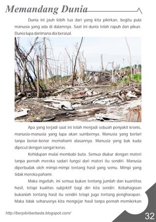 http://berpikirberbeda.blogspot.com/
32
Dunia ini jauh lebih tua dari yang kita pikirkan, begitu pula
manusia yang ada di dalamnya. Saat ini dunia telah rapuh dan pikun.
Dunia lupa darimana dia berasal.
Apa yang terjadi saat ini telah menjadi sebuah penyakit kronis,
manusia-manusia yang lupa akan sumbernya. Manusia yang berlari
tanpa benar-benar memahami alasannya. Manusia yang bak kuda
dipecut dengan sangat keras.
Kehidupan mulai membabi buta. Semua diukur dengan materi
tanpa pernah mereka sadari fungsi dari materi itu sendiri. Manusia
diperbudak oleh mimpi-mimpi tentang hasil yang semu. Mimpi yang
tidak mereka pahami.
Maka ingatlah, ini semua bukan tentang jumlah dan kuantitas
hasil, tetapi kualitas subjektif bagi diri kita sendiri. Kebahagiaan
bukanlah tentang hasil itu sendiri tetapi juga tentang pengharapan.
Maka tidak seharusnya kita mengejar hasil tanpa pernah memikirkan
 