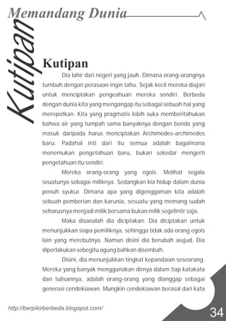 http://berpikirberbeda.blogspot.com/
34
Kutipan
Dia lahir dari negeri yang jauh. Dimana orang-orangnya
tumbuh dengan perasaan ingin tahu. Sejak kecil mereka diajari
untuk menciptakan pengeahuan mereka sendiri. Berbeda
dengan dunia kita yang mengangap itu sebagai sebuah hal yang
merepotkan. Kita yang pragmatis lebih suka memberitahukan
bahwa air yang tumpah sama banyaknya dengan benda yang
masuk daripada harus menciptakan Archimedes-archimedes
baru. Padahal inti dari itu semua adalah bagaimana
menemukan pengetahuan baru, bukan sekedar mengerti
pengetahuan itu sendiri.
Mereka orang-orang yang egois. Melihat segala
seuatunya sebagai miliknya. Sedangkan kia hidup dalam dunia
penuh syukur. Dimana apa yang digenggaman kita adalah
sebuah pemberian dan karunia, sesuatu yang memang sudah
seharusnya menjadi milik bersama bukan milik segelintir saja.
Maka disanalah dia diciptakan. Dia diciptakan untuk
menunjukkan siapa pemiliknya, sehingga tidak ada orang egois
lain yang merebutnya. Namun disini dia berubah wujud. Dia
diperlakukan sebegitu agung bahkan disembah.
Disini, dia menunjukkan tingkat kepandaian seseorang.
Mereka yang banyak menggunakan dirnya dalam tiap katakata
dan tulisannya, adalah orang-orang yang dianggap sebagai
generasi cendekiawan. Mungkin cendekiawan berasal dari kata
Kutipan
 