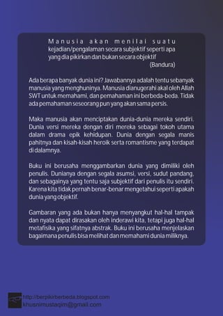 M a n u s i a a k a n m e n i l a i s u a t u
kejadian/pengalaman secara subjektif seperti apa
yangdiapikirkandanbukansecaraobjektif
(Bandura)
Ada berapa banyak dunia ini? Jawabannya adalah tentu sebanyak
manusia yang menghuninya. Manusia dianugerahi akal oleh Allah
SWT untuk memahami, dan pemahaman ini berbeda-beda. Tidak
adapemahamanseseorangpunyangakansamapersis.
Maka manusia akan menciptakan dunia-dunia mereka sendiri.
Dunia versi mereka dengan diri mereka sebagai tokoh utama
dalam drama epik kehidupan. Dunia dengan segala manis
pahitnya dan kisah-kisah heroik serta romantisme yang terdapat
didalamnya.
Buku ini berusaha menggambarkan dunia yang dimiliki oleh
penulis. Dunianya dengan segala asumsi, versi, sudut pandang,
dan sebagainya yang tentu saja subjektif dari penulis itu sendiri.
Karenakitatidakpernahbenar-benarmengetahuisepertiapakah
duniayangobjektif.
Gambaran yang ada bukan hanya menyangkut hal-hal tampak
dan nyata dapat dirasakan oleh inderawi kita, tetapi juga hal-hal
metafisika yang sifatnya abstrak. Buku ini berusaha menjelaskan
bagaimanapenulisbisamelihatdanmemahamiduniamiliknya.
 