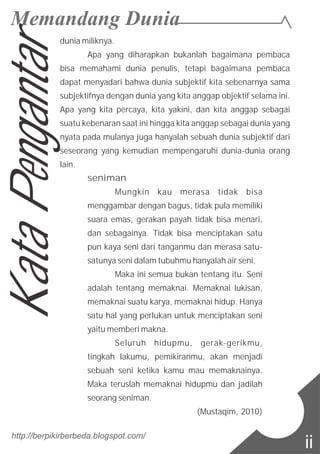 dunia miliknya.
Apa yang diharapkan bukanlah bagaimana pembaca
bisa memahami dunia penulis, tetapi bagaimana pembaca
dapat menyadari bahwa dunia subjektif kita sebenarnya sama
subjektifnya dengan dunia yang kita anggap objektif selama ini.
Apa yang kita percaya, kita yakini, dan kita anggap sebagai
suatu kebenaran saat ini hingga kita anggap sebagai dunia yang
nyata pada mulanya juga hanyalah sebuah dunia subjektif dari
seseorang yang kemudian mempengaruhi dunia-dunia orang
lain.
seniman
Mungkin kau merasa tidak bisa
menggambar dengan bagus, tidak pula memiliki
suara emas, gerakan payah tidak bisa menari,
dan sebagainya. Tidak bisa menciptakan satu
pun kaya seni dari tanganmu dan merasa satu-
satunya seni dalam tubuhmu hanyalah air seni.
Maka ini semua bukan tentang itu. Seni
adalah tentang memaknai. Memaknai lukisan,
memaknai suatu karya, memaknai hidup. Hanya
satu hal yang perlukan untuk menciptakan seni
yaitu memberi makna.
Seluruh hidupmu, gerak-gerikmu,
tingkah lakumu, pemikiranmu, akan menjadi
sebuah seni ketika kamu mau memaknainya.
Maka teruslah memaknai hidupmu dan jadilah
seorang seniman.
(Mustaqim, 2010)
http://berpikirberbeda.blogspot.com/
ii
KataPengantar
 