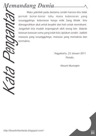 Maka yakinlah pada duniamu sendiri karena kita tidak
pernah benar-benar tahu mana kebenaran yang
sesungguhnya. Kebenaran hanya milik Sang Khalik. Kita
dianugerahkan akal untuk berpikir dan hati untuk memahami.
Janganlah kita mudah terpengaruh oleh orang lain. Dobrak
batasan-batasan semu yang telah kita ciptakan sendiri. Jadilah
manusia yang sesungguhnya, manusia yang memaknai dan
bermakna.
Yogyakarta, 23 Januari 2011
Penulis,
Khusni Mustaqim
KataPengantar
http://berpikirberbeda.blogspot.com/
iii
 