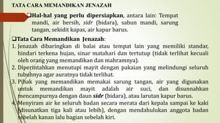 Hal-hal yang perlu dipersiapkan, antara lain: Tempat
mandi, air bersih, sidr (bidara), sabun mandi, sarung
tangan, sekidit kapas, air kapur barus.
TATA CARA MEMANDIKAN JENAZAH
Tata Cara Memandikan Jenazah:
1. Jenazah dibaringkan di balai atau tempat lain yang memiliki standar,
hindari terkena hujan, sinar matahari dan tertutup (tidak terlihat kecuali
oleh orang yang memandikan dan mahramnya).
2. Diperintahkan menutupi mayit dengan pakaian yang melindungi seluruh
tubuhnya agar auratnya tidak terlihat.
3. Pihak yang memandikan memakai sarung tangan, air yang digunakan
untuk memandikan mayit adalah air suci, dan disunnahkan
mencampurnya dengan daun sidr (bidara), atau larutan kapur barus.
4. Menyiram air ke seluruh badan secara merata dari kepala sampai ke kaki
(disunatkan tiga kali atau lebih), dengan mendahulukan anggota badan
sebelah kanan lalu bagian sebelah kiri.
 