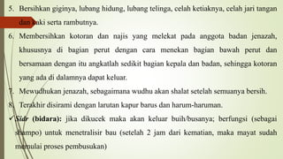 5. Bersihkan giginya, lubang hidung, lubang telinga, celah ketiaknya, celah jari tangan
dan kaki serta rambutnya.
6. Membersihkan kotoran dan najis yang melekat pada anggota badan jenazah,
khususnya di bagian perut dengan cara menekan bagian bawah perut dan
bersamaan dengan itu angkatlah sedikit bagian kepala dan badan, sehingga kotoran
yang ada di dalamnya dapat keluar.
7. Mewudhukan jenazah, sebagaimana wudhu akan shalat setelah semuanya bersih.
8. Terakhir disirami dengan larutan kapur barus dan harum-haruman.
Sidr (bidara): jika dikucek maka akan keluar buih/busanya; berfungsi (sebagai
shampo) untuk menetralisir bau (setelah 2 jam dari kematian, maka mayat sudah
memulai proses pembusukan)
 
