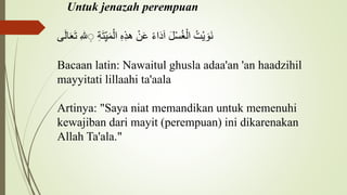 Untuk jenazah perempuan
ُ
‫ْت‬‫ي‬ َ‫َو‬‫ن‬
َُ‫ل‬ْ‫س‬‫غ‬ْ‫ال‬
ُ
‫اء‬َ‫د‬َ‫ا‬
ُْ‫ن‬َ‫ع‬
ُ
ِ‫ه‬ِ‫ذ‬‫ه‬
ُ
ِ‫ة‬َ‫ت‬ِِّ‫ي‬َ‫م‬ْ‫ال‬
ُ
ِ‫لل‬ ِِ
ُ
َ‫ت‬
‫ى‬َ‫ل‬‫ا‬َ‫ع‬
Bacaan latin: Nawaitul ghusla adaa'an 'an haadzihil
mayyitati lillaahi ta'aala
Artinya: "Saya niat memandikan untuk memenuhi
kewajiban dari mayit (perempuan) ini dikarenakan
Allah Ta'ala."
 