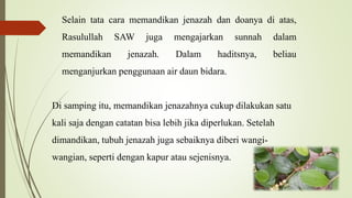 Selain tata cara memandikan jenazah dan doanya di atas,
Rasulullah SAW juga mengajarkan sunnah dalam
memandikan jenazah. Dalam haditsnya, beliau
menganjurkan penggunaan air daun bidara.
Di samping itu, memandikan jenazahnya cukup dilakukan satu
kali saja dengan catatan bisa lebih jika diperlukan. Setelah
dimandikan, tubuh jenazah juga sebaiknya diberi wangi-
wangian, seperti dengan kapur atau sejenisnya.
 