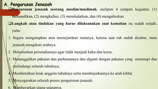 A. Pengurusan Jenazah
Pengurusan jenazah seorang muslim/muslimah, meliputi 4 (empat) kegiatan: (1)
memandikan, (2) mengkafani, (3) menshalatkan, dan (4) menguburkan
Langkah atau tindakan yang harus dilaksanakan saat kematian itu sudah terjadi,
yaitu:
1. Segera mengatupkan atau memejamkan matanya, karena saat ruh sudah dicabut, mata
jenazah mengikuti arahnya.
2. Melenturkan persendiannya agar tidak menjadi kaku dan keras.
3. Menanggalkan pakaian dan perhiasannya dan diganti dengan pakaian yang menutupi dan
melindungi seluruh tubuhnya.
4. Membetulkan letak anggota tubuhnya serta membujurkannya ke arah kiblat.
5. Menyegerakan seluruh proses pengurusan jenazah.
6. Membayarkan utang-utangnya.
 