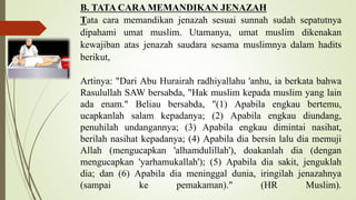 B. TATA CARA MEMANDIKAN JENAZAH
Tata cara memandikan jenazah sesuai sunnah sudah sepatutnya
dipahami umat muslim. Utamanya, umat muslim dikenakan
kewajiban atas jenazah saudara sesama muslimnya dalam hadits
berikut,
Artinya: "Dari Abu Hurairah radhiyallahu 'anhu, ia berkata bahwa
Rasulullah SAW bersabda, "Hak muslim kepada muslim yang lain
ada enam." Beliau bersabda, "(1) Apabila engkau bertemu,
ucapkanlah salam kepadanya; (2) Apabila engkau diundang,
penuhilah undangannya; (3) Apabila engkau dimintai nasihat,
berilah nasihat kepadanya; (4) Apabila dia bersin lalu dia memuji
Allah (mengucapkan 'alhamdulillah'), doakanlah dia (dengan
mengucapkan 'yarhamukallah'); (5) Apabila dia sakit, jenguklah
dia; dan (6) Apabila dia meninggal dunia, iringilah jenazahnya
(sampai ke pemakaman)." (HR Muslim).
 