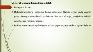 Syarat jenazah dimandikan adalah:
1. Beragama Islam,
2. Didapati tubuhnya (walaupun hanya sebagian). Hal ini terjadi pada jenazah
yang biasanya mengalami kecelakaan. Jika ada lukanya, bersihkan terlebih
dahulu (jika memungkinkan),
3. Bukan karena mati syahid (mati dalam peperangan membela agama Islam).
 