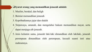 Syarat orang yang memandikan jenazah adalah:
1. Muslim, berakal, dan baligh
2. Berniat memandikan jenazah
3. Kepribadiannya jujur dan shaleh
4. Terpercaya, amanah, dan mengetahui hukum memandikan mayat, serta
dapat menjaga aib jenazah.
5. Jenis kelamin sama, jenazah laki-laki dimandikan oleh lakilaki, jenazah
perempuan dimandikan oleh perempuan, kecuali suami istri atau
mahramnya.
 