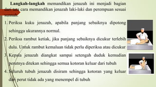 Langkah-langkah memandikan jenazah ini menjadi bagian
dari tata cara memandikan jenazah laki-laki dan perempuan sesuai
sunnah.
1. Periksa kuku jenazah, apabila panjang sebaiknya dipotong
sehingga ukurannya normal.
2. Periksa rambut ketiak, jika panjang sebaiknya dicukur terlebih
dulu. Untuk rambut kemaluan tidak perlu diperiksa atau dicukur
3. Kepala jenazah diangkat sampai setengah duduk kemudian
perutnya ditekan sehingga semua kotoran keluar dari tubuh
4. Seluruh tubuh jenazah disiram sehingga kotoran yang keluar
dari perut tidak ada yang menempel di tubuh
 