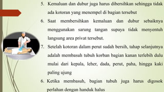 5. Kemaluan dan dubur juga harus dibersihkan sehingga tidak
ada kotoran yang menempel di bagian tersebut
6. Saat membersihkan kemaluan dan dubur sebaiknya
menggunakan sarung tangan supaya tidak menyentuh
langsung area privat tersebut.
7. Setelah kotoran dalam perut sudah bersih, tahap selanjutnya
adalah membasuh tubuh korban bagian kanan terlebih dulu
mulai dari kepala, leher, dada, perut, paha, hingga kaki
paling ujung
6. Ketika membasuh, bagian tubuh juga harus digosok
perlahan dengan handuk halus
 