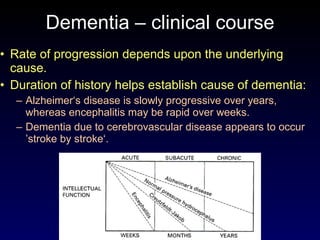 Dementia – clinical course Rate of progression depends upon the underlying cause. Duration of history helps establish cause of dementia: Alzheimer‘s disease is slowly progressive over years, whereas encephalitis may be rapid over weeks.  Dementia due to cerebrovascular disease appears to occur ’stroke by stroke‘. 