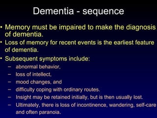 Dementia - sequence Memory must be impaired to make the diagnosis of dementia.  Loss of memory for recent events is the earliest feature of dementia.  Subsequent symptoms include: abnormal behavior, loss of intellect, mood changes, and difficulty coping with ordinary routes.  Insight may be retained initially, but is then usually lost.  Ultimately, there is loss of incontinence, wandering, self-care and often paranoia . 