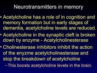 Neurotransmitters in memory Acetylcholine has a role of in cognition and memory formation but in early stages of dementia, acetylcholine levels are reduced.  Acetylcholine in the synaptic cleft is broken  down by enzyme - Acetylcholinesterase Cholinesterase inhibitors inhibit the action of the enyzme acetylcholinesterase and stop the breakdown of acetylcholine  This  boosts acetylcholine levels in the brain. 