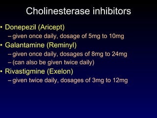 Cholinesterase inhibitors Donepezil (Aricept) given once daily, dosage of 5mg to 10mg Galantamine (Reminyl) given once daily, dosages of 8mg to 24mg  (can also be given twice daily) Rivastigmine (Exelon) given twice daily, dosages of 3mg to 12mg 