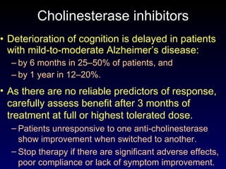 Cholinesterase inhibitors Deterioration of cognition is delayed in patients with mild-to-moderate Alzheimer’s disease: by 6 months in 25–50% of patients, and  by 1 year in 12–20%. As there are no reliable predictors of response, carefully assess benefit after 3 months of treatment at full or highest tolerated dose. Patients unresponsive to one anti-cholinesterase show improvement when switched to another. Stop therapy if there are significant adverse effects, poor compliance or lack of symptom improvement. 