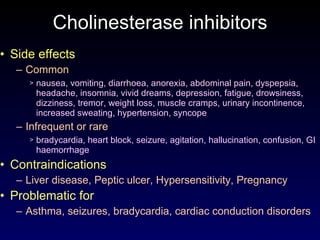 Cholinesterase inhibitors Side effects Common nausea, vomiting, diarrhoea, anorexia, abdominal pain, dyspepsia, headache, insomnia, vivid dreams, depression, fatigue, drowsiness, dizziness, tremor, weight loss, muscle cramps, urinary incontinence, increased sweating, hypertension, syncope Infrequent or rare bradycardia, heart block, seizure, agitation, hallucination, confusion, GI haemorrhage Contraindications Liver disease, Peptic ulcer, Hypersensitivity, Pregnancy Problematic for Asthma, seizures, bradycardia, cardiac conduction disorders 