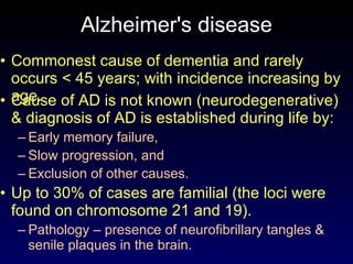 Alzheimer's disease C ommonest cause of dementia  and  rarely occurs  <  45 years ; with  incidence increas ing by  age. C ause of AD is not known (neurodegenerative)  & d iagnosis of AD  is  established during life by : E arly memory failure, S low progression ,  and E xclusion of other causes. Up to 30% of cases are familial (the loci were found on chromosome 21 and 19). Pathology –   presence of neurofibrillary tangles  &  senile plaques in the brain. 