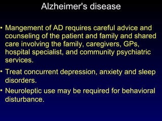 Alzheimer's disease Mangement of AD requires careful advice and counseling of the patient and family and shared care involving the family, caregivers, GPs, hospital specialist, and community psychiatric services. Treat concurrent depression, anxiety and sleep disorders.  Neuroleptic use may be required for behavioral disturbance. 