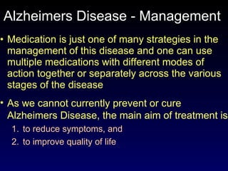 Alzheimers Disease - Management  Medication is just one of many strategies in the management of this disease and one can use multiple medications with different modes of action together or separately across the various stages of the disease As we cannot currently prevent or cure  Alzheimers Disease, the main aim of treatment is  to reduce symptoms, and  to improve quality of life 