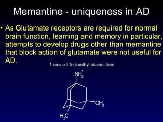 Memantine - uniqueness in  A D As Glutamate receptors are required for normal brain function, learning and memory in particular, attempts to develop drugs other than memantine that block action of glutamate were not useful for AD. 
