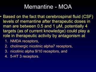 Memantine - MOA Based on the fact that cerebrospinal fluid (CSF) levels of memantine after therapeutic doses in man are between 0.5 and 1 µM, potentially 4 targets (as of current knowledge) could play a role in therapeutic activity by antagonism at  NMDA receptors,  cholinergic nicotinic alpha7 receptors,  nicotinic alpha 9/10 receptors, and  5-HT 3 receptors. 