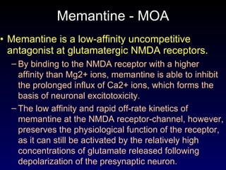 Memantine - MOA Memantine is a low-affinity uncompetitive antagonist at glutamatergic NMDA receptors. By binding to the NMDA receptor with a higher affinity than Mg2+ ions, memantine is able to inhibit the prolonged influx of Ca2+ ions, which forms the basis of neuronal excitotoxicity.  The low affinity and rapid off-rate kinetics of memantine at the NMDA receptor-channel, however, preserves the physiological function of the receptor, as it can still be activated by the relatively high concentrations of glutamate released following depolarization of the presynaptic neuron. 