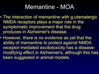 Memantine - MOA The interaction of memantine with g;utamatergic NMDA receptors plays a major role in the symptomatic improvement that the drug produces in Alzheimer's disease. However, there is no evidence as yet that the ability of memantine to protect against NMDA receptor-mediated excitotoxicity has a disease-modifying effect in Alzheimer's, although this has been suggested in animal models. 