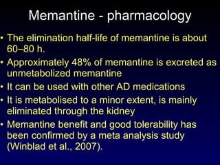 Memantine - pharmacology The elimination half-life of memantine is about 60–80 h. Approximately 48% of memantine is excreted as unmetabolized memantine It can be used with other AD medications It is metabolised to a minor extent, is mainly eliminated through the kidney  Memantine benefit and good tolerability has been confirmed by a meta analysis study (Winblad et al., 2007). 