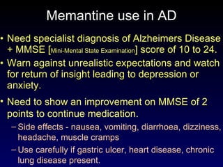 Memantine use in  A D Need specialist diagnosis of Alzheimers Disease + MMSE [ Mini-Mental State Examination ] score of 10 to 24. Warn against unrealistic expectations and watch for return of insight leading to depression or anxiety. Need to show an improvement on MMSE of 2 points to continue medication. Side effects - nausea, vomiting, diarrhoea, dizziness, headache, muscle cramps  Use carefully if gastric ulcer, heart disease, chronic lung disease present. 