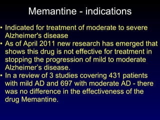 Memantine - indications Indicated for treatment of moderate to severe Alzheimer's disease  As of April 2011 new research has emerged that shows this drug is not effective for treatment in stopping the progression of mild to moderate Alzheimer’s disease. In a review of 3 studies covering 431 patients with mild AD and 697 with moderate AD - there was no difference in the effectiveness of the drug Memantine.  