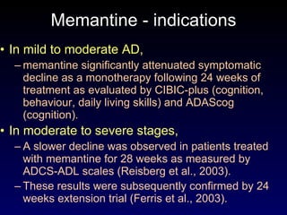 Memantine - indications In mild to moderate AD,  memantine significantly attenuated symptomatic decline as a monotherapy following 24 weeks of treatment as evaluated by CIBIC-plus (cognition, behaviour, daily living skills) and ADAScog (cognition). In moderate to severe stages, A slower decline was observed in patients treated with memantine for 28 weeks as measured by ADCS-ADL scales (Reisberg et al., 2003). These results were subsequently confirmed by 24 weeks extension trial (Ferris et al., 2003). 