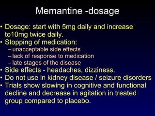 Memantine -dosage Dosage: start with 5mg daily and increase to10mg twice daily. Stopping of medication: unacceptable side effects lack of response to medication late stages of the disease Side effects - headaches, dizziness. Do not use in kidney disease / seizure disorders Trials show slowing in cognitive and functional decline and decrease in agitation in treated group compared to placebo. 