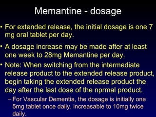 Memantine - dosage For extended release, the initial dosage is one 7 mg oral tablet per day.  A dosage increase may be made after at least one week to 28mg Memantine per day. Note: When switching from the intermediate release product to the extended release product, begin taking the extended release product the day after the last dose of the nprmal product. For Vascular Dementia, the dosage is initially one 5mg tablet once daily, increasable to 10mg twice daily. 