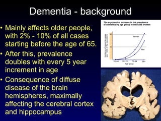 Dementia - background Mainly affects older people, with 2% - 10% of all cases starting before the age of 65. After this, prevalence doubles with every 5 year increment in age Consequence of diffuse disease of the brain hemispheres, maximally affecting the cerebral cortex and hippocampus 