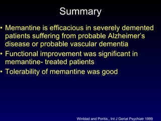 Summary Memantine is efficacious in severely demented patients suffering from probable Alzheimer’s disease or probable vascular dementia Functional improvement was significant in memantine- treated patients Tolerability of memantine was good Winblad and Poritis., Int J Geriat Psychiatr 1999 
