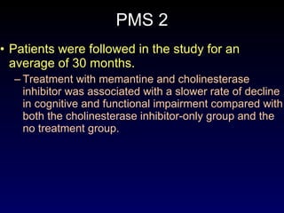 PMS 2 Patients were followed in the study for an average of 30 months.  Treatment with memantine and cholinesterase inhibitor was associated with a slower rate of decline in cognitive and functional impairment compared with both the cholinesterase inhibitor-only group and the no treatment group. 