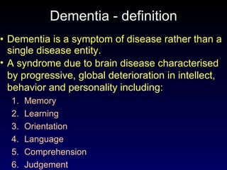 Dementia - definition Dementia is a symptom of disease rather than a single disease entity. A syndrome due to brain disease characterised by progressive, global deterioration in intellect, behavior and personality including: Memory Learning Orientation Language Comprehension Judgement 