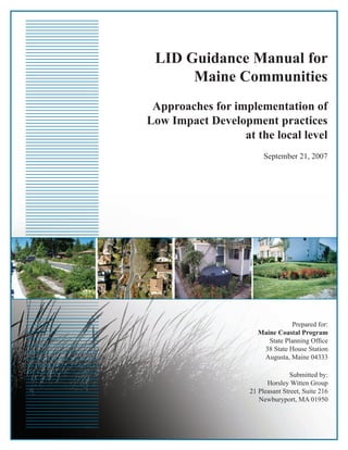 LID Guidance Manual for
      Maine Communities
 Approaches for implementation of
Low Impact Development practices
                  at the local level
                         September 21, 2007




                                   Prepared for:
                       Maine Coastal Program
                          State Planning Ofﬁce
                        38 State House Station
                        Augusta, Maine 04333

                                  Submitted by:
                          Horsley Witten Group
                    21 Pleasant Street, Suite 216
                       Newburyport, MA 01950
 