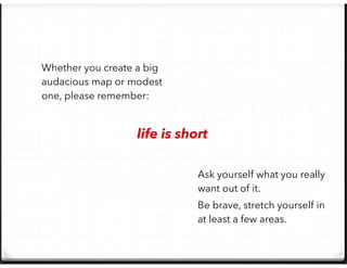 Whether you create a big
audacious map or modest
one, please remember:
Ask yourself what you really
want out of it.
Be brave, stretch yourself in
at least a few areas.
life is short
 