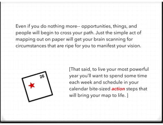 Even if you do nothing more-- opportunities, things, and
people will begin to cross your path. Just the simple act of
mapping out on paper will get your brain scanning for
circumstances that are ripe for you to manifest your vision.
[That said, to live your most powerful
year you’ll want to spend some time
each week and schedule in your
calendar bite-sized action steps that
will bring your map to life. ]
26
 