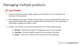 Managing multiple products
FKey Principles
1. People do not buy from product pages, people buy from people. The art of marketing is not
conversion, it is conversation.
2. When applying this principle to selling multiple products, we must understand that our goal is not
simply to give prospects more options or products, but to lead them to the “one” option that is
most relevant, important and urgent to them.
3. Therefore, the marketer must use three key objectives when selling multiple products:
1. Eliminate – Minimize the number of competing choices as much as possible
2. Emphasize – Use visual weight to sequence the presentation of products
3. Express – Ensure clear expression of the product-level value proposition
 