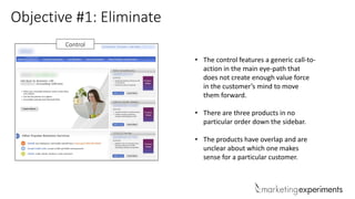 Objective #1: Eliminate
Control
• The control features a generic call-to-
action in the main eye-path that
does not create enough value force
in the customer’s mind to move
them forward.
• There are three products in no
particular order down the sidebar.
• The products have overlap and are
unclear about which one makes
sense for a particular customer.
 