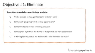 Objective #1: Eliminate
5 questions to ask before you eliminate products:
 Are the products on my page the ones my customers want?
 Can I visually group my products so they appear as one?
 Can I eliminate one or more competing products?
 Can I segment my traffic in the channel so that products are more personalized?
 Is there a gap in my product mix that indicates I have eliminated too much?
 
