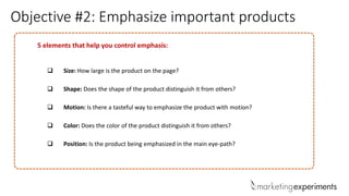 Objective #2: Emphasize important products
5 elements that help you control emphasis:
 Size: How large is the product on the page?
 Shape: Does the shape of the product distinguish it from others?
 Motion: Is there a tasteful way to emphasize the product with motion?
 Color: Does the color of the product distinguish it from others?
 Position: Is the product being emphasized in the main eye-path?
 