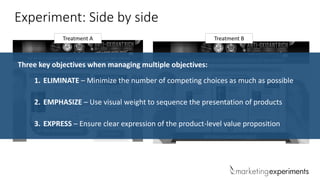 Treatment A Treatment B
Experiment: Side by side
1. ELIMINATE – Minimize the number of competing choices as much as possible
2. EMPHASIZE – Use visual weight to sequence the presentation of products
3. EXPRESS – Ensure clear expression of the product-level value proposition
Three key objectives when managing multiple objectives:
 