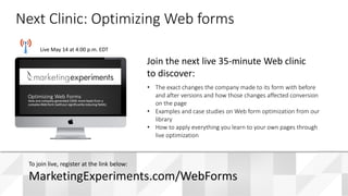 #WebClinic
Live May 14 at 4:00 p.m. EDT
• The exact changes the company made to its form with before
and after versions and how those changes affected conversion
on the page
• Examples and case studies on Web form optimization from our
library
• How to apply everything you learn to your own pages through
live optimization
Join the next live 35-minute Web clinic
to discover:
Next Clinic: Optimizing Web forms
To join live, register at the link below:
MarketingExperiments.com/WebForms
 
