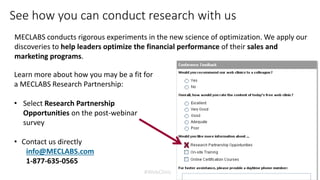 #WebClinic
See how you can conduct research with us
MECLABS conducts rigorous experiments in the new science of optimization. We apply our
discoveries to help leaders optimize the financial performance of their sales and
marketing programs.
Learn more about how you may be a fit for
a MECLABS Research Partnership:
• Select Research Partnership
Opportunities on the post-webinar
survey
• Contact us directly
info@MECLABS.com
1-877-635-0565
x
 
