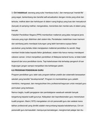 3. Ciri Intelektual: seorang yang suka 'membaca buku', dan mempunyai 'mental life'

yang segar, berkembang dan bersifat self-actualization dengan minda yang sihat dan

terbuka, melihat alam dan kehidupan di dalam ruang lingkup yang luas dan menyeluruh

(banyak) di samping melihat, menganalisis, mensintisis dan menilai satu di dalam yang

banyak.

Falsafah Pendidikan Negara (PPN) memberikan matlamat yang jelas mengenai jenis

manusia yang ingin dilahirkan oleh sistem kita. Pendekatan melahirkan insan harmoni

dan seimbang perlu mendapat dukungan yang lebih bermakna supaya faktor

perubahan yang berlaku tidak menjejaskan matlamat pendidikan itu sendiri. Bagi

memberi tindak balas kepada faktor globalisasi, sistem kita harus mampu mendepani

cabaran zaman. Untuk menjadikan pendidikan di Malaysia bertaraf dunia, ia tidak boleh

terpencil dari arus pendidikan dunia. Tapi keterbukaan kita terhadap pengaruh di luar

lingkungan jangan sampai menjadikan kita kehilangan jatidiri.

6.0 PROGRAM PENDIDIKAN GURU

Program pendidikan guru ialah satu program latihan praktik dan sistematik berasaskan

sekolah yang bersifat "developmental". Program ini membolehkan guru pelatih

membina, menguasai, dan mengukuhkan ilmu profesional keguruan untuk menjadi guru

permulaan yang berkesan.

Namun begitu, kualiti pengajaran dan pembelajaran sesebuah sekolah banyak

bergantung kepada kualiti gurunya. Kelayakan dan keprofesionalan guru menentukan

kualiti program. Mack (1975) mengatakan ciri-ciri personaliti guru dan setakat mana

latihan profesionali yang dimiliki adalah menyumbang kepada kebolehannya. Ciri-ciri

personaliti guru termasuklah: mempunyai kematangan, menghormati pelajar dan ibu
 